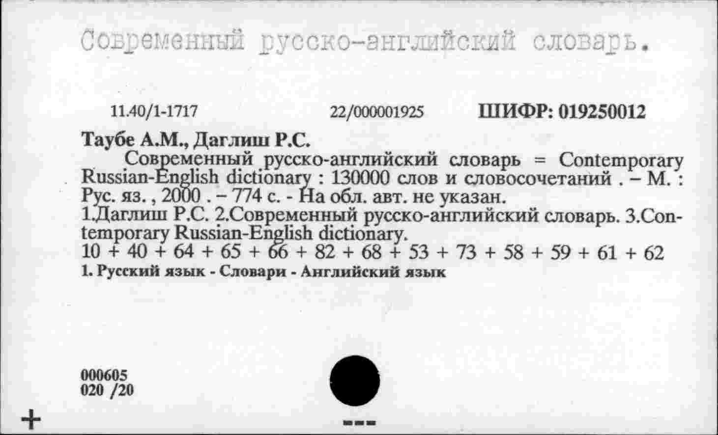 ﻿Современный русско-английский словарь.
11.40/1-1717	22/000001925 ШИФР: 019250012
Таубе А.М., Даглиш Р.С.
Современный русско-английский словарь = Contemporary Russian-English dictionary : 130000 слов и словосочетаний . - М. : Рус. яз., 2000 . - 774 с. - На обл. авт. не указан.
1.Даглиш Р.С. 2.Современный русско-английский словарь. З.Соп-temporary Russian-English dictionary.
10 + 40 + 64 + 65 + 66 + 82 + 68 + 53 + 73 + 58 + 59 + 61 + 62
1. Русский язык - Словари - Английский язык
000605
020 /20